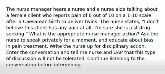 The nurse manager hears a nurse and a nurse aide talking about a female client who reports pain of 8 out of 10 on a 1-10 scale after a Caesarean birth to deliver twins. The nurse states, "I don't believe this client has any pain at all. I'm sure she is just drug seeking." What is the appropriate nurse manager action? Ask the nurse to speak privately for a moment, and educate about bias in pain treatment. Write the nurse up for disciplinary action. Enter the conversation and tell the nurse and UAP that this type of discussion will not be tolerated. Continue listening to the conversation before intervening.