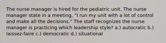 The nurse manager is hired for the pediatric unit. The nurse manager state in a meeting, "I run my unit with a lot of control and make all the decisions." The staff recognizes the nurse manager is practicing which leadership style? a.) autocratic b.) laissez-faire c.) democratic d.) situational