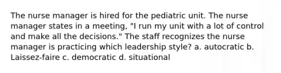 The nurse manager is hired for the pediatric unit. The nurse manager states in a meeting, "I run my unit with a lot of control and make all the decisions." The staff recognizes the nurse manager is practicing which leadership style? a. autocratic b. Laissez-faire c. democratic d. situational