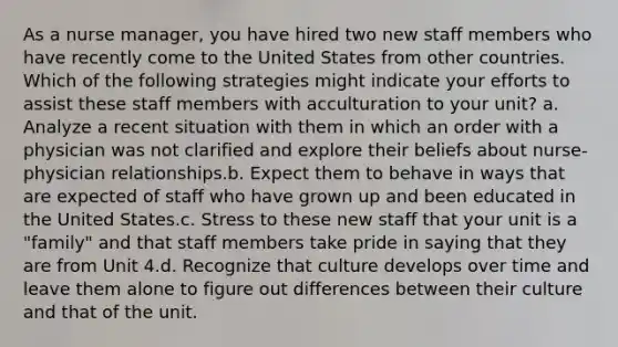 As a nurse manager, you have hired two new staff members who have recently come to the United States from other countries. Which of the following strategies might indicate your efforts to assist these staff members with acculturation to your unit? a. Analyze a recent situation with them in which an order with a physician was not clarified and explore their beliefs about nurse-physician relationships.b. Expect them to behave in ways that are expected of staff who have grown up and been educated in the United States.c. Stress to these new staff that your unit is a "family" and that staff members take pride in saying that they are from Unit 4.d. Recognize that culture develops over time and leave them alone to figure out differences between their culture and that of the unit.