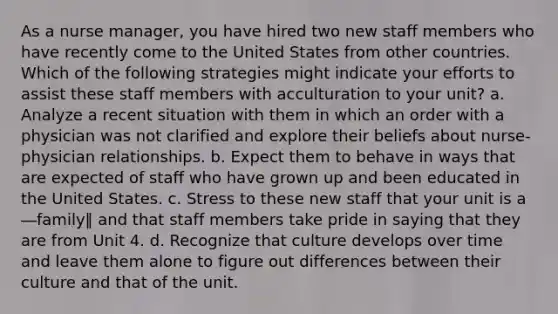 As a nurse manager, you have hired two new staff members who have recently come to the United States from other countries. Which of the following strategies might indicate your efforts to assist these staff members with acculturation to your unit? a. Analyze a recent situation with them in which an order with a physician was not clarified and explore their beliefs about nurse-physician relationships. b. Expect them to behave in ways that are expected of staff who have grown up and been educated in the United States. c. Stress to these new staff that your unit is a ―family‖ and that staff members take pride in saying that they are from Unit 4. d. Recognize that culture develops over time and leave them alone to figure out differences between their culture and that of the unit.