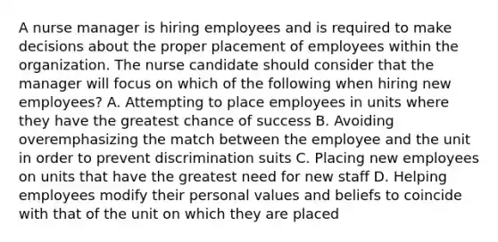 A nurse manager is hiring employees and is required to make decisions about the proper placement of employees within the organization. The nurse candidate should consider that the manager will focus on which of the following when hiring new employees? A. Attempting to place employees in units where they have the greatest chance of success B. Avoiding overemphasizing the match between the employee and the unit in order to prevent discrimination suits C. Placing new employees on units that have the greatest need for new staff D. Helping employees modify their personal values and beliefs to coincide with that of the unit on which they are placed