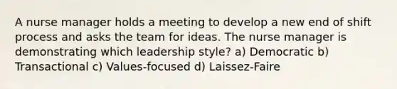 A nurse manager holds a meeting to develop a new end of shift process and asks the team for ideas. The nurse manager is demonstrating which leadership style? a) Democratic b) Transactional c) Values-focused d) Laissez-Faire