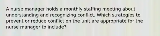 A nurse manager holds a monthly staffing meeting about understanding and recognizing conflict. Which strategies to prevent or reduce conflict on the unit are appropriate for the nurse manager to​ include?