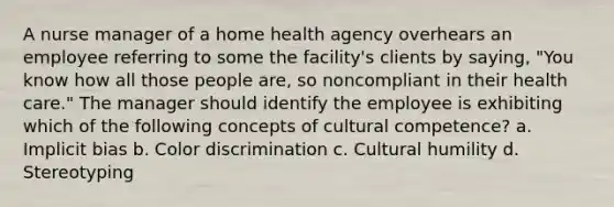 A nurse manager of a home health agency overhears an employee referring to some the facility's clients by saying, "You know how all those people are, so noncompliant in their health care." The manager should identify the employee is exhibiting which of the following concepts of cultural competence? a. Implicit bias b. Color discrimination c. Cultural humility d. Stereotyping