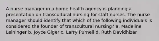 A nurse manager in a home health agency is planning a presentation on transcultural nursing for staff nurses. The nurse manager should identify that which of the following individuals is considered the founder of transcultural nursing? a. Madeline Leininger b. Joyce Giger c. Larry Purnell d. Ruth Davidhizar