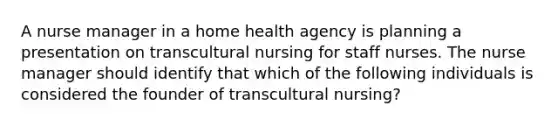 A nurse manager in a home health agency is planning a presentation on transcultural nursing for staff nurses. The nurse manager should identify that which of the following individuals is considered the founder of transcultural nursing?