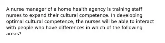 A nurse manager of a home health agency is training staff nurses to expand their cultural competence. In developing optimal cultural competence, the nurses will be able to interact with people who have differences in which of the following areas?