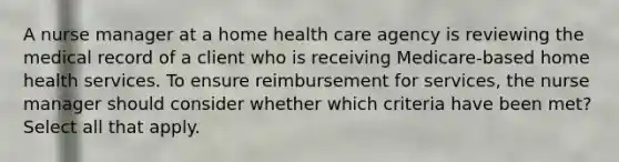 A nurse manager at a home health care agency is reviewing the medical record of a client who is receiving Medicare-based home health services. To ensure reimbursement for services, the nurse manager should consider whether which criteria have been met? Select all that apply.