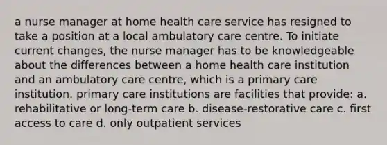 a nurse manager at home health care service has resigned to take a position at a local ambulatory care centre. To initiate current changes, the nurse manager has to be knowledgeable about the differences between a home health care institution and an ambulatory care centre, which is a primary care institution. primary care institutions are facilities that provide: a. rehabilitative or long-term care b. disease-restorative care c. first access to care d. only outpatient services