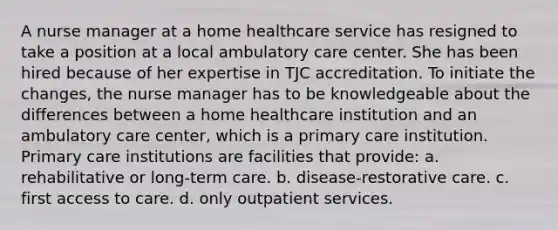 A nurse manager at a home healthcare service has resigned to take a position at a local ambulatory care center. She has been hired because of her expertise in TJC accreditation. To initiate the changes, the nurse manager has to be knowledgeable about the differences between a home healthcare institution and an ambulatory care center, which is a primary care institution. Primary care institutions are facilities that provide: a. rehabilitative or long-term care. b. disease-restorative care. c. first access to care. d. only outpatient services.