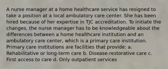 A nurse manager at a home healthcare service has resigned to take a position at a local ambulatory care center. She has been hired because of her expertise in TJC accreditation. To initiate the changes, the nurse manager has to be knowledgeable about the differences between a home healthcare institution and an ambulatory care center, which is a primary care institution. Primary care institutions are facilities that provide: a. Rehabilitative or long-term care b. Disease-restorative care c. First access to care d. Only outpatient services