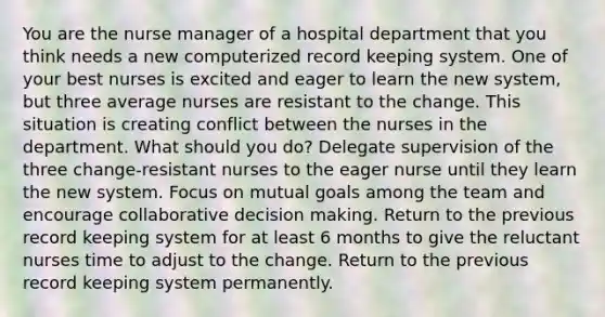 You are the nurse manager of a hospital department that you think needs a new computerized record keeping system. One of your best nurses is excited and eager to learn the new system, but three average nurses are resistant to the change. This situation is creating conflict between the nurses in the department. What should you do? Delegate supervision of the three change-resistant nurses to the eager nurse until they learn the new system. Focus on mutual goals among the team and encourage collaborative decision making. Return to the previous record keeping system for at least 6 months to give the reluctant nurses time to adjust to the change. Return to the previous record keeping system permanently.