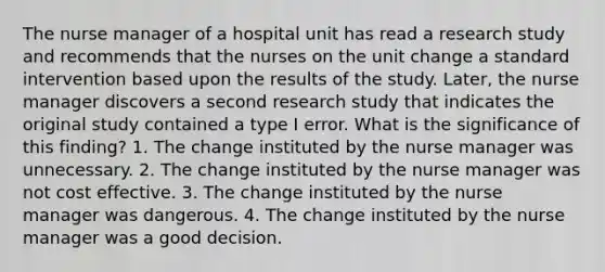 The nurse manager of a hospital unit has read a research study and recommends that the nurses on the unit change a standard intervention based upon the results of the study. Later, the nurse manager discovers a second research study that indicates the original study contained a type I error. What is the significance of this finding? 1. The change instituted by the nurse manager was unnecessary. 2. The change instituted by the nurse manager was not cost effective. 3. The change instituted by the nurse manager was dangerous. 4. The change instituted by the nurse manager was a good decision.