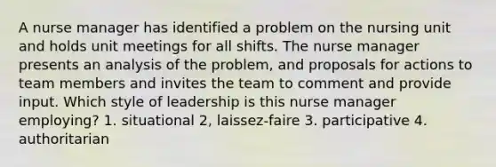 A nurse manager has identified a problem on the nursing unit and holds unit meetings for all shifts. The nurse manager presents an analysis of the problem, and proposals for actions to team members and invites the team to comment and provide input. Which style of leadership is this nurse manager employing? 1. situational 2, laissez-faire 3. participative 4. authoritarian