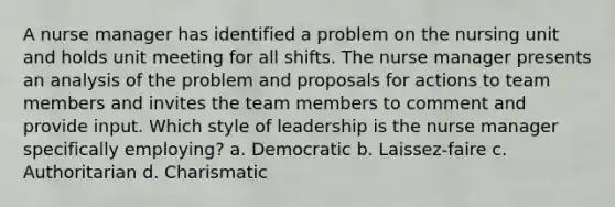 A nurse manager has identified a problem on the nursing unit and holds unit meeting for all shifts. The nurse manager presents an analysis of the problem and proposals for actions to team members and invites the team members to comment and provide input. Which style of leadership is the nurse manager specifically employing? a. Democratic b. Laissez-faire c. Authoritarian d. Charismatic