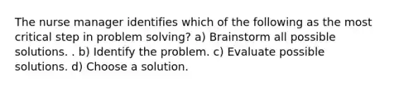 The nurse manager identifies which of the following as the most critical step in problem solving? a) Brainstorm all possible solutions. . b) Identify the problem. c) Evaluate possible solutions. d) Choose a solution.