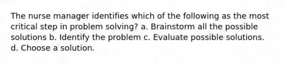 The nurse manager identifies which of the following as the most critical step in problem solving? a. Brainstorm all the possible solutions b. Identify the problem c. Evaluate possible solutions. d. Choose a solution.