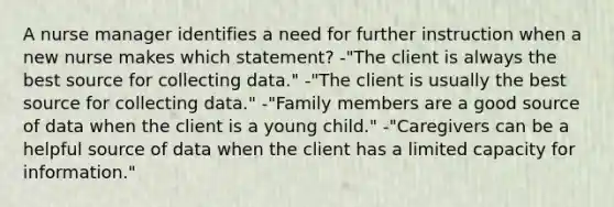 A nurse manager identifies a need for further instruction when a new nurse makes which statement? -"The client is always the best source for collecting data." -"The client is usually the best source for collecting data." -"Family members are a good source of data when the client is a young child." -"Caregivers can be a helpful source of data when the client has a limited capacity for information."