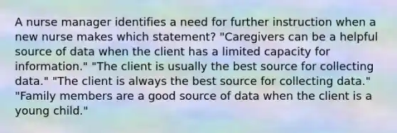 A nurse manager identifies a need for further instruction when a new nurse makes which statement? "Caregivers can be a helpful source of data when the client has a limited capacity for information." "The client is usually the best source for collecting data." "The client is always the best source for collecting data." "Family members are a good source of data when the client is a young child."