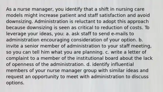 As a nurse manager, you identify that a shift in nursing care models might increase patient and staff satisfaction and avoid downsizing. Administration is reluctant to adopt this approach because downsizing is seen as critical to reduction of costs. To leverage your ideas, you: a. ask staff to send e-mails to administration encouraging consideration of your option. b. invite a senior member of administration to your staff meeting, so you can tell him what you are planning. c. write a letter of complaint to a member of the institutional board about the lack of openness of the administration. d. identify influential members of your nurse manager group with similar ideas and request an opportunity to meet with administration to discuss options.