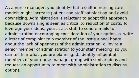 As a nurse manager, you identify that a shift in nursing care models might increase patient and staff satisfaction and avoid downsizing. Administration is reluctant to adopt this approach because downsizing is seen as critical to reduction of costs. To leverage your ideas, you: a. ask staff to send e-mails to administration encouraging consideration of your option. b. write a letter of complaint to a member of the institutional board about the lack of openness of the administration. c. invite a senior member of administration to your staff meeting, so you can tell him what you are planning. d. identify influential members of your nurse manager group with similar ideas and request an opportunity to meet with administration to discuss options.