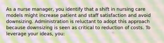 As a nurse manager, you identify that a shift in nursing care models might increase patient and staff satisfaction and avoid downsizing. Administration is reluctant to adopt this approach because downsizing is seen as critical to reduction of costs. To leverage your ideas, you: