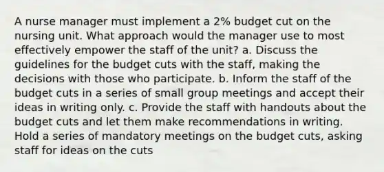 A nurse manager must implement a 2% budget cut on the nursing unit. What approach would the manager use to most effectively empower the staff of the unit? a. Discuss the guidelines for the budget cuts with the staff, making the decisions with those who participate. b. Inform the staff of the budget cuts in a series of small group meetings and accept their ideas in writing only. c. Provide the staff with handouts about the budget cuts and let them make recommendations in writing. Hold a series of mandatory meetings on the budget cuts, asking staff for ideas on the cuts