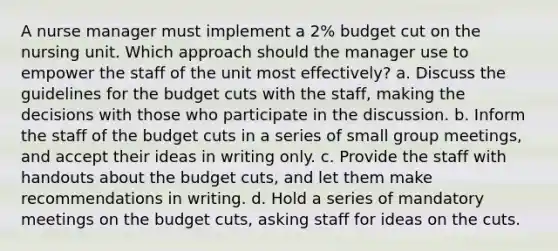 A nurse manager must implement a 2% budget cut on the nursing unit. Which approach should the manager use to empower the staff of the unit most effectively? a. Discuss the guidelines for the budget cuts with the staff, making the decisions with those who participate in the discussion. b. Inform the staff of the budget cuts in a series of small group meetings, and accept their ideas in writing only. c. Provide the staff with handouts about the budget cuts, and let them make recommendations in writing. d. Hold a series of mandatory meetings on the budget cuts, asking staff for ideas on the cuts.