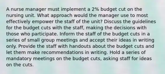 A nurse manager must implement a 2% budget cut on the nursing unit. What approach would the manager use to most effectively empower the staff of the unit? Discuss the guidelines for the budget cuts with the staff, making the decisions with those who participate. Inform the staff of the budget cuts in a series of small group meetings and accept their ideas in writing only. Provide the staff with handouts about the budget cuts and let them make recommendations in writing. Hold a series of mandatory meetings on the budget cuts, asking staff for ideas on the cuts.