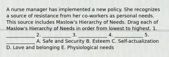 A nurse manager has implemented a new policy. She recognizes a source of resistance from her co-workers as personal needs. This source includes Maslow's Hierarchy of Needs. Drag each of Maslow's Hierarchy of Needs in order from lowest to highest. 1. ____________ 2. ____________ 3. ____________ 4. ____________ 5. ____________ A. Safe and Security B. Esteem C. Self-actualization D. Love and belonging E. Physiological needs