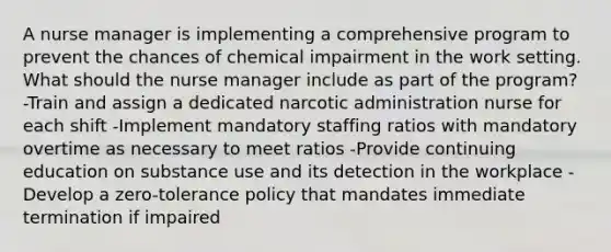 A nurse manager is implementing a comprehensive program to prevent the chances of chemical impairment in the work setting. What should the nurse manager include as part of the program? -Train and assign a dedicated narcotic administration nurse for each shift -Implement mandatory staffing ratios with mandatory overtime as necessary to meet ratios -Provide continuing education on substance use and its detection in the workplace -Develop a zero-tolerance policy that mandates immediate termination if impaired