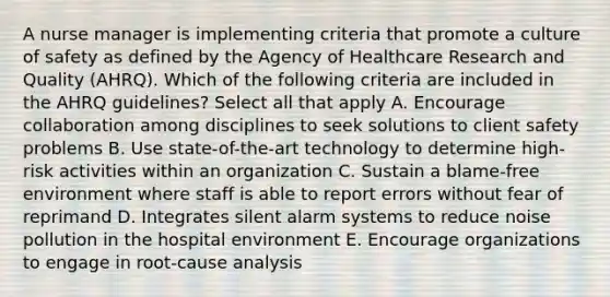 A nurse manager is implementing criteria that promote a culture of safety as defined by the Agency of Healthcare Research and Quality (AHRQ). Which of the following criteria are included in the AHRQ guidelines? Select all that apply A. Encourage collaboration among disciplines to seek solutions to client safety problems B. Use state-of-the-art technology to determine high-risk activities within an organization C. Sustain a blame-free environment where staff is able to report errors without fear of reprimand D. Integrates silent alarm systems to reduce noise pollution in the hospital environment E. Encourage organizations to engage in root-cause analysis