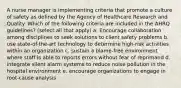 A nurse manager is implementing criteria that promote a culture of safety as defined by the Agency of Healthcare Research and Quality. Which of the following criteria are included in the AHRQ guidelines? (select all that apply) a. Encourage collaboration among disciplines to seek solutions to client safety problems b. use state-of-the-art technology to determine high-risk activities within an organization c. sustain a blame-free environment where staff is able to reports errors without fear of reprimand d. integrate silent alarm systems to reduce noise pollution in the hospital environment e. encourage organizations to engage in root-cause analysis