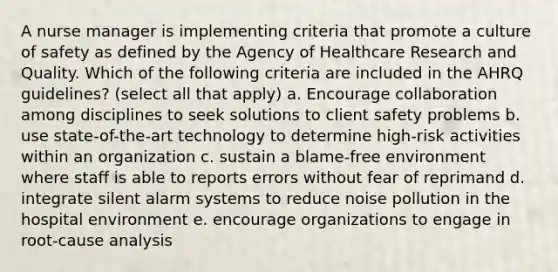 A nurse manager is implementing criteria that promote a culture of safety as defined by the Agency of Healthcare Research and Quality. Which of the following criteria are included in the AHRQ guidelines? (select all that apply) a. Encourage collaboration among disciplines to seek solutions to client safety problems b. use state-of-the-art technology to determine high-risk activities within an organization c. sustain a blame-free environment where staff is able to reports errors without fear of reprimand d. integrate silent alarm systems to reduce noise pollution in the hospital environment e. encourage organizations to engage in root-cause analysis