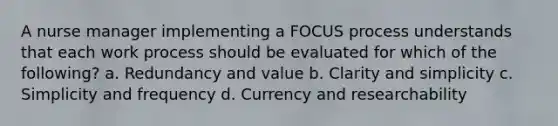 A nurse manager implementing a FOCUS process understands that each work process should be evaluated for which of the following? a. Redundancy and value b. Clarity and simplicity c. Simplicity and frequency d. Currency and researchability