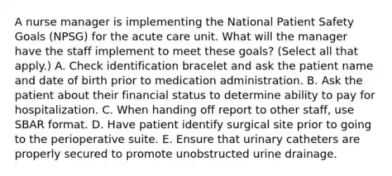 A nurse manager is implementing the National Patient Safety Goals (NPSG) for the acute care unit. What will the manager have the staff implement to meet these goals? (Select all that apply.) A. Check identification bracelet and ask the patient name and date of birth prior to medication administration. B. Ask the patient about their financial status to determine ability to pay for hospitalization. C. When handing off report to other staff, use SBAR format. D. Have patient identify surgical site prior to going to the perioperative suite. E. Ensure that urinary catheters are properly secured to promote unobstructed urine drainage.