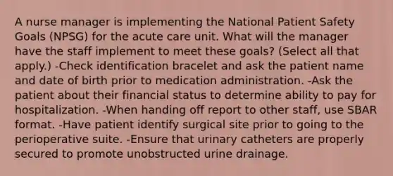 A nurse manager is implementing the National Patient Safety Goals (NPSG) for the acute care unit. What will the manager have the staff implement to meet these goals? (Select all that apply.) -Check identification bracelet and ask the patient name and date of birth prior to medication administration. -Ask the patient about their financial status to determine ability to pay for hospitalization. -When handing off report to other staff, use SBAR format. -Have patient identify surgical site prior to going to the perioperative suite. -Ensure that urinary catheters are properly secured to promote unobstructed urine drainage.