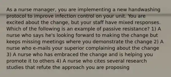 As a nurse manager, you are implementing a new handwashing protocol to improve infection control on your unit. You are excited about the change, but your staff have mixed responses. Which of the following is an example of passive resistance? 1) A nurse who says he's looking forward to making the change but keeps missing meetings where you demonstrate the change 2) A nurse who e-mails your superior complaining about the change 3) A nurse who has embraced the change and is helping you promote it to others 4) A nurse who cites several research studies that refute the approach you are proposing