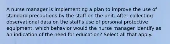 A nurse manager is implementing a plan to improve the use of standard precautions by the staff on the unit. After collecting observational data on the staff's use of personal protective equipment, which behavior would the nurse manager identify as an indication of the need for education? Select all that apply.