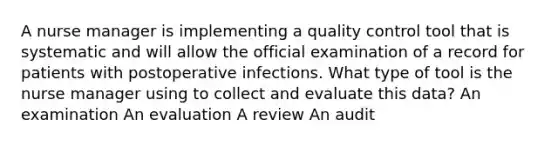 A nurse manager is implementing a quality control tool that is systematic and will allow the official examination of a record for patients with postoperative infections. What type of tool is the nurse manager using to collect and evaluate this data? An examination An evaluation A review An audit