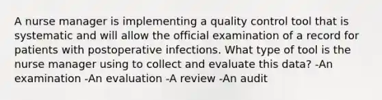 A nurse manager is implementing a quality control tool that is systematic and will allow the official examination of a record for patients with postoperative infections. What type of tool is the nurse manager using to collect and evaluate this data? -An examination -An evaluation -A review -An audit