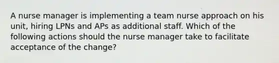 A nurse manager is implementing a team nurse approach on his unit, hiring LPNs and APs as additional staff. Which of the following actions should the nurse manager take to facilitate acceptance of the change?