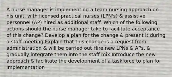 A nurse manager is implementing a team nursing approach on his unit, with licensed practical nurses (LPN's) & assistive personnel (AP) hired as additional staff. Which of the following actions should the nurse manager take to facilitate acceptance of this change? Develop a plan for the change & present it during a staff meeting Explain that this change is a request from administration & will be carried out Hire new LPNs & APs, & gradually integrate them into the staff mix Introduce the new approach & facilitate the development of a taskforce to plan for implementation