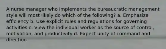 A nurse manager who implements the bureaucratic management style will most likely do which of the following? a. Emphasize efficiency b. Use explicit rules and regulations for governing activities c. View the individual worker as the source of control, motivation, and productivity d. Expect unity of command and direction