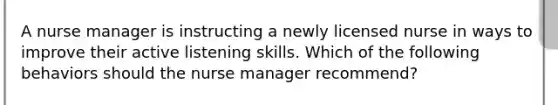 A nurse manager is instructing a newly licensed nurse in ways to improve their active listening skills. Which of the following behaviors should the nurse manager recommend?