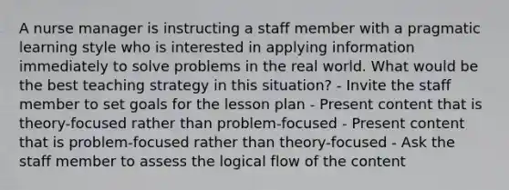 A nurse manager is instructing a staff member with a pragmatic learning style who is interested in applying information immediately to solve problems in the real world. What would be the best teaching strategy in this situation? - Invite the staff member to set goals for the lesson plan - Present content that is theory-focused rather than problem-focused - Present content that is problem-focused rather than theory-focused - Ask the staff member to assess the logical flow of the content