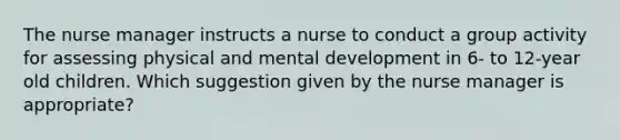 The nurse manager instructs a nurse to conduct a group activity for assessing physical and mental development in 6- to 12-year old children. Which suggestion given by the nurse manager is appropriate?