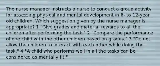 The nurse manager instructs a nurse to conduct a group activity for assessing physical and mental development in 6- to 12-year old children. Which suggestion given by the nurse manager is appropriate? 1 "Give grades and material rewards to all the children after performing the task." 2 "Compare the performance of one child with the other children based on grades." 3 "Do not allow the children to interact with each other while doing the task." 4 "A child who performs well in all the tasks can be considered as mentally fit."