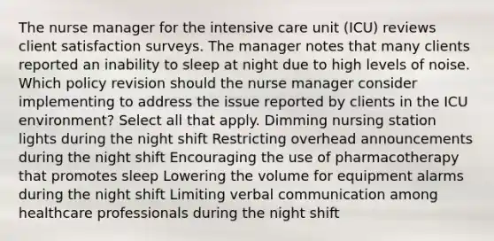 The nurse manager for the intensive care unit (ICU) reviews client satisfaction surveys. The manager notes that many clients reported an inability to sleep at night due to high levels of noise. Which policy revision should the nurse manager consider implementing to address the issue reported by clients in the ICU environment? Select all that apply. Dimming nursing station lights during the night shift Restricting overhead announcements during the night shift Encouraging the use of pharmacotherapy that promotes sleep Lowering the volume for equipment alarms during the night shift Limiting verbal communication among healthcare professionals during the night shift